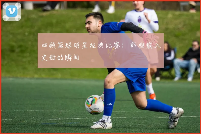 回顾篮球明星经典比赛:那些载入史册的瞬间