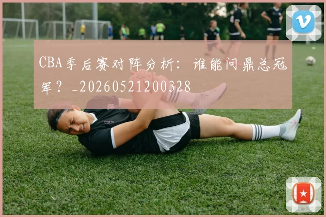 CBA季后赛对阵分析：谁能问鼎总冠军？_20260521200328