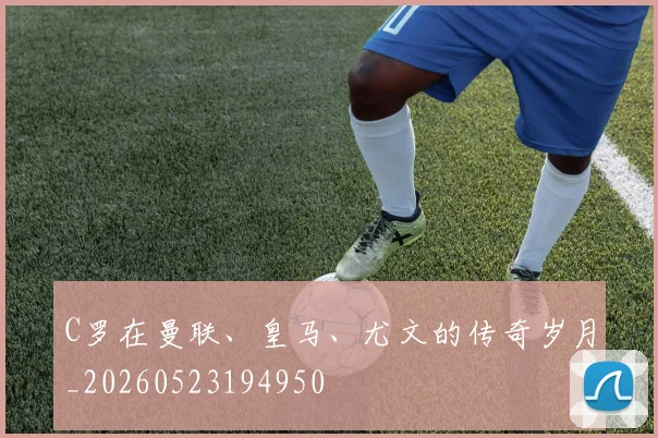 C罗在曼联、皇马、尤文的传奇岁月_20260523194950