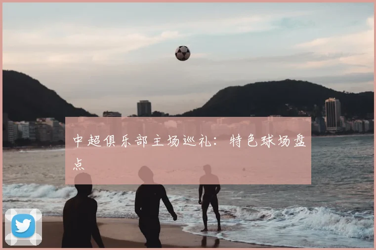 中超俱乐部主场巡礼:特色球场盘点