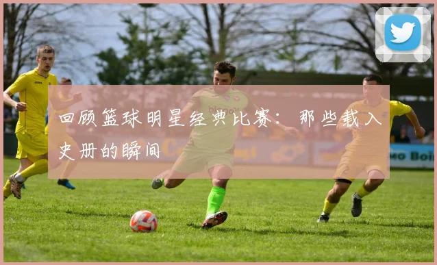 回顾篮球明星经典比赛:那些载入史册的瞬间